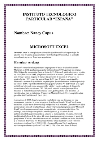 INSTITUTO TECNOLOGICO
PARTICULAR “ESPAÑA”
Nombre: Nancy Capuz
MICROSOFT EXCEL
Microsoft Excel es una aplicación distribuida por Microsoft Office para hojas de
cálculo. Este programa es desarrollado y distribuido por Microsoft, y es utilizado
normalmente en tareas financieras y contables.
Historia y versiones
Microsoft comercializó originalmente un programa de hojas de cálculo llamado
Multiplan en 1982, que fue muy popular en los sistemas CP/M, pero en los sistemas
MS-DOS perdió popularidad frente al Lotus 1-2-3. Microsoft publicó la primera versión
de Excel para Mac en 1985, y la primera versión de Windows (numeradas 2-05 en línea
con el Mac y con un paquete de tiempo de ejecución de entorno de Windows) en
noviembre de 1987. Lotus fue lenta al llevar 1-2-3 para Windows y esto ayudó a
Microsoft a alcanzar la posición de los principales desarrolladores de software para hoja
de cálculo de PC, superado al también muy popular1
Quattro Pro de Borland. Este logro
solidificó a Microsoft como un competidor válido y mostró su futuro de desarrollo
como desarrollador de software GUI. Microsoft impulsó su ventaja competitiva
lanzando al mercado nuevas versiones de Excel, por lo general cada dos años. La
versión actual para la plataforma Windows es Microsoft Excel 2013. La versión actual
para Mac OS X es Microsoft Excel 2011.
A principios de 1993, Excel se convirtió en el objetivo de una demanda por otra
empresa que ya tenía a la venta un paquete de software llamado "Excel" en el sector
financiero ya que era un producto muy competitivo en el mercado. Como resultado de la
controversia Microsoft estaba obligada a hacer referencia al programa como "Microsoft
Excel" en todos sus comunicados de prensa oficiales y documentos jurídicos. Sin
embargo, con el tiempo esta práctica ha sido ignorada, y Microsoft aclaró
definitivamente la cuestión cuando se adquirió la marca del otro programa. Microsoft
también alentó el uso de las letras XL como abreviatura para el programa; el icono del
programa en Windows todavía consiste en una estilizada combinación de las dos letras,
y la extensión de archivo por defecto del formato Excel puede ser .xls en versiones
anteriores o iguales a Excel 2003 (11.0), .xlsx para libros de Excel regulares en
versiones posteriores o iguales a Excel 2007 (12.0), .xlsm para libros de Excel
 