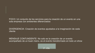 FOCO: Un conjunto de los servicios para la creación de un evento en una
sola empresa con ambientes diferenciados
DIVERGENCIA: Creación de eventos ajustados a la imaginación de cada
cliente
MENSAJE CONTUNDENTE: No solo es la creación de un evento
acompañado de un buen menú, es el evento transformado en todo un show
1ª. VÍA
 