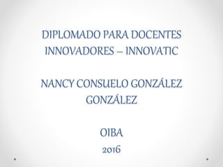 DIPLOMADO PARA DOCENTES
INNOVADORES – INNOVATIC
NANCY CONSUELO GONZÁLEZ
GONZÁLEZ
OIBA
2016
 