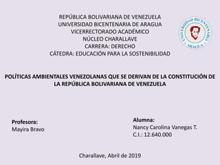 REPÚBLICA BOLIVARIANA DE VENEZUELA
UNIVERSIDAD BICENTENARIA DE ARAGUA
VICERRECTORADO ACADÉMICO
NÚCLEO CHARALLAVE
CARRERA: DERECHO
CÁTEDRA: EDUCACIÓN PARA LA SOSTENIBILIDAD
Profesora:
Mayira Bravo
Alumna:
Nancy Carolina Vanegas T.
C.I.: 12.640.000
Charallave, Abril de 2019
POLÍTICAS AMBIENTALES VENEZOLANAS QUE SE DERIVAN DE LA CONSTITUCIÓN DE
LA REPÚBLICA BOLIVARIANA DE VENEZUELA
 