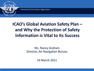 ICAO’s Global Aviation Safety Plan –and Why the Protection of Safety Information is Vital to its Success Ms. Nancy GrahamDirector, Air Navigation Bureau 24 March 2011  