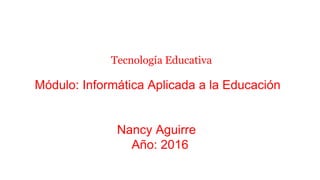 Tecnología Educativa
Módulo: Informática Aplicada a la Educación
Nancy Aguirre
Año: 2016
 