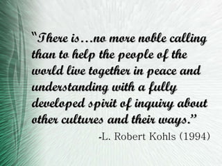 “ There is…no more noble calling than to help the people of the world live together in peace and understanding with a fully developed spirit of inquiry about other cultures and their ways.” - L. Robert Kohls (1994) 