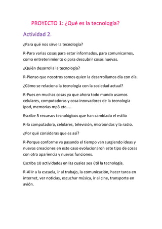 PROYECTO 1: ¿Qué es la tecnología?Actividad 2.¿Para qué nos sirve la tecnología?R-Para varias cosas para estar informados, para comunicarnos, como entretenimiento o para descubrir cosas nuevas.¿Quién desarrolla la tecnología?R-Pienso que nosotros somos quien la desarrollamos día con día.¿Cómo se relaciona la tecnología con la sociedad actual?R-Pues en muchas cosas ya que ahora todo mundo usamos celulares, computadoras y cosa innovadores de la tecnología ipod, memorias mp3 etc.….Escribe 5 recursos tecnológicos que han cambiado el estiloR-la computadora, celulares, televisión, microondas y la radio.¿Por qué consideras que es así?R-Porque conforme va pasando el tiempo van surgiendo ideas y nuevas creaciones en este caso evolucionaron este tipo de cosas con otra apariencia y nuevas funciones.Escribe 10 actividades en las cuales sea útil la tecnología.R-Al ir a la escuela, ir al trabajo, la comunicación, hacer tarea en internet, ver noticias, escuchar música, ir al cine, transporte en avión.