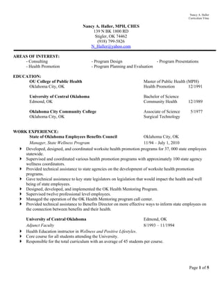 Nancy A. Haller
                                                                                                 Curriculum Vitae

                                      Nancy A. Haller, MPH, CHES
                                           139 N BK 1800 RD
                                            Stigler, OK 74462
                                             (918) 799-5826
                                         N_Haller@yahoo.com

AREAS OF INTEREST:
    - Consulting                           - Program Design                  - Program Presentations
    - Health Promotion                     - Program Planning and Evaluation

EDUCATION:
     OU College of Public Health                                        Master of Public Health (MPH)
     Oklahoma City, OK                                                  Health Promotion         12/1991

         University of Central Oklahoma                                 Bachelor of Science
         Edmond, OK                                                     Community Health        12/1989

         Oklahoma City Community College                                Associate of Science      5/1977
         Oklahoma City, OK                                              Surgical Technology


WORK EXPERIENCE:
      State of Oklahoma Employees Benefits Council                         Oklahoma City, OK
      Manager, State Wellness Program                                      11/94 – July 1, 2010
   Developed, designed, and coordinated worksite health promotion programs for 37, 000 state employees
    statewide.
   Supervised and coordinated various health promotion programs with approximately 100 state agency
    wellness coordinators.
   Provided technical assistance to state agencies on the development of worksite health promotion
    programs.
   Gave technical assistance to key state legislators on legislation that would impact the health and well
    being of state employees.
   Designed, developed, and implemented the OK Health Mentoring Program.
   Supervised twelve professional level employees.
   Managed the operation of the OK Health Mentoring program call center.
   Provided technical assistance to Benefits Director on more effective ways to inform state employees on
    the connection between benefits and their health.

     University of Central Oklahoma                                     Edmond, OK
     Adjunct Faculty                                                    8/1993 – 11/1994
    Health Education instructor in Wellness and Positive Lifestyles.
    Core course for all students attending the University.
    Responsible for the total curriculum with an average of 45 students per course.




                                                                                                 Page 1 of 5
 