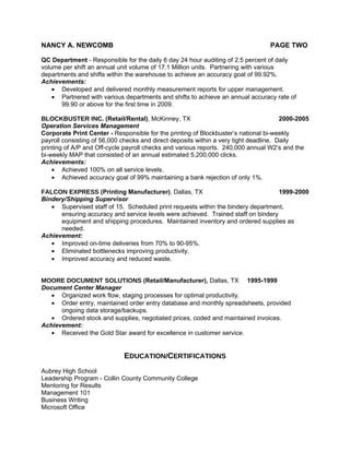 NANCY A. NEWCOMB                                                                  PAGE TWO

QC Department - Responsible for the daily 6 day 24 hour auditing of 2.5 percent of daily
volume per shift an annual unit volume of 17.1 Million units. Partnering with various
departments and shifts within the warehouse to achieve an accuracy goal of 99.92%.
Achievements:
    • Developed and delivered monthly measurement reports for upper management.
    • Partnered with various departments and shifts to achieve an annual accuracy rate of
       99.90 or above for the first time in 2009.

BLOCKBUSTER INC. (Retail/Rental), McKinney, TX                                         2000-2005
Operation Services Management
Corporate Print Center - Responsible for the printing of Blockbuster’s national bi-weekly
payroll consisting of 56,000 checks and direct deposits within a very tight deadline. Daily
printing of A/P and Off-cycle payroll checks and various reports. 240,000 annual W2’s and the
bi-weekly MAP that consisted of an annual estimated 5,200,000 clicks.
Achievements:
    • Achieved 100% on all service levels.
    • Achieved accuracy goal of 99% maintaining a bank rejection of only 1%.

FALCON EXPRESS (Printing Manufacturer), Dallas, TX                                 1999-2000
Bindery/Shipping Supervisor
   • Supervised staff of 15. Scheduled print requests within the bindery department,
      ensuring accuracy and service levels were achieved. Trained staff on bindery
      equipment and shipping procedures. Maintained inventory and ordered supplies as
      needed.
Achievement:
   • Improved on-time deliveries from 70% to 90-95%.
   • Eliminated bottlenecks improving productivity.
   • Improved accuracy and reduced waste.


MOORE DOCUMENT SOLUTIONS (Retail/Manufacturer), Dallas, TX 1995-1999
Document Center Manager
   • Organized work flow, staging processes for optimal productivity.
   • Order entry, maintained order entry database and monthly spreadsheets, provided
      ongoing data storage/backups.
   • Ordered stock and supplies, negotiated prices, coded and maintained invoices.
Achievement:
   • Received the Gold Star award for excellence in customer service.


                             EDUCATION/CERTIFICATIONS
Aubrey High School
Leadership Program - Collin County Community College
Mentoring for Results
Management 101
Business Writing
Microsoft Office
 