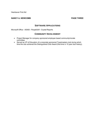 Heartsaver First Aid


NANCY A. NEWCOMB                                                                 PAGE THREE


                               SOFTWARE APPLICATIONS
Microsoft Office - AS400 - PeopleSoft - Crystal Reports

                               COMMUNITY INVOLVEMENT
   •   Project Manager for company sponsored employee based community/morale
       committee.
   •   Served as VP of Education of a corporate sponsored Toastmasters club during which
       time the club achieved the Distinguished Club Award (first time in 10 year club history).
 