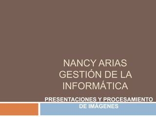 NANCY ARIAS
   GESTIÓN DE LA
   INFORMÁTICA
PRESENTACIONES Y PROCESAMIENTO
         DE IMÁGENES
 