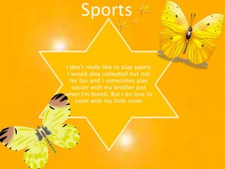 SportsI don’t really like to play sports I would play volleyball but not for fun and I sometimes play soccer with my brother just when I'm bored. But I do love to swim with my little sister