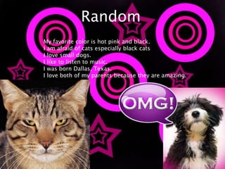 RandomMy favorite color is hot pink and black.I am afraid of cats especially black catsI love small dogs.I like to listen to music.I was born Dallas, Texas.I love both of my parents because they are amazing.