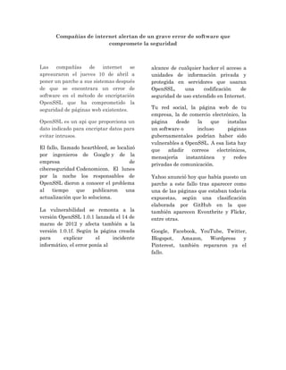 Compañías de internet alertan de un grave error de software que
compromete la seguridad
Las compañías de internet se
apresuraron el jueves 10 de abril a
poner un parche a sus sistemas después
de que se encontrara un error de
software en el método de encriptación
OpenSSL que ha comprometido la
seguridad de páginas web existentes.
OpenSSL es un api que proporciona un
dato indicado para encriptar datos para
evitar intrusos.
El fallo, llamado heartbleed, se localizó
por ingenieros de Google y de la
empresa de
ciberseguridad Codenomicon. El lunes
por la noche los responsables de
OpenSSL dieron a conocer el problema
al tiempo que publicaron una
actualización que lo soluciona.
La vulnerabilidad se remonta a la
versión OpenSSL 1.0.1 lanzada el 14 de
marzo de 2012 y afecta también a la
versión 1.0.1f. Según la página creada
para explicar el incidente
informático, el error ponía al
alcance de cualquier hacker el acceso a
unidades de información privada y
protegida en servidores que usaran
OpenSSL, una codificación de
seguridad de uso extendido en Internet.
Tu red social, la página web de tu
empresa, la de comercio electrónico, la
página desde la que instalas
un software o incluso páginas
gubernamentales podrían haber sido
vulnerables a OpenSSL. A esa lista hay
que añadir correos electrónicos,
mensajería instantánea y redes
privadas de comunicación.
Yahoo anunció hoy que había puesto un
parche a este fallo tras aparecer como
una de las páginas que estaban todavía
expuestas, según una clasificación
elaborada por GitHub en la que
también aparecen Eventbrite y Flickr,
entre otras.
Google, Facebook, YouTube, Twitter,
Blogspot, Amazon, Wordpress y
Pinterest, también repararon ya el
fallo.
 