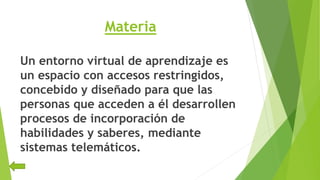 Materia
Un entorno virtual de aprendizaje es
un espacio con accesos restringidos,
concebido y diseñado para que las
personas que acceden a él desarrollen
procesos de incorporación de
habilidades y saberes, mediante
sistemas telemáticos.
 