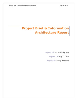 Project Brief & Information Architecture Report Page 1 of 12
Project Brief & Information
Architecture Report
Prepared For: Pet Rescue by Judy
Prepared On: May 22, 2021
Prepared By: Nancy Brumfield
 
