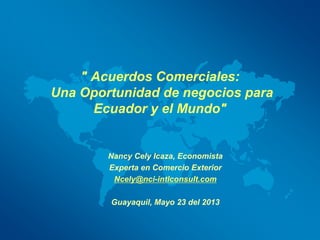 " Acuerdos Comerciales:
Una Oportunidad de negocios para
Ecuador y el Mundo"

Nancy Cely Icaza, Economista
Experta en Comercio Exterior
Ncely@nci-intlconsult.com
Guayaquil, Mayo 23 del 2013

 