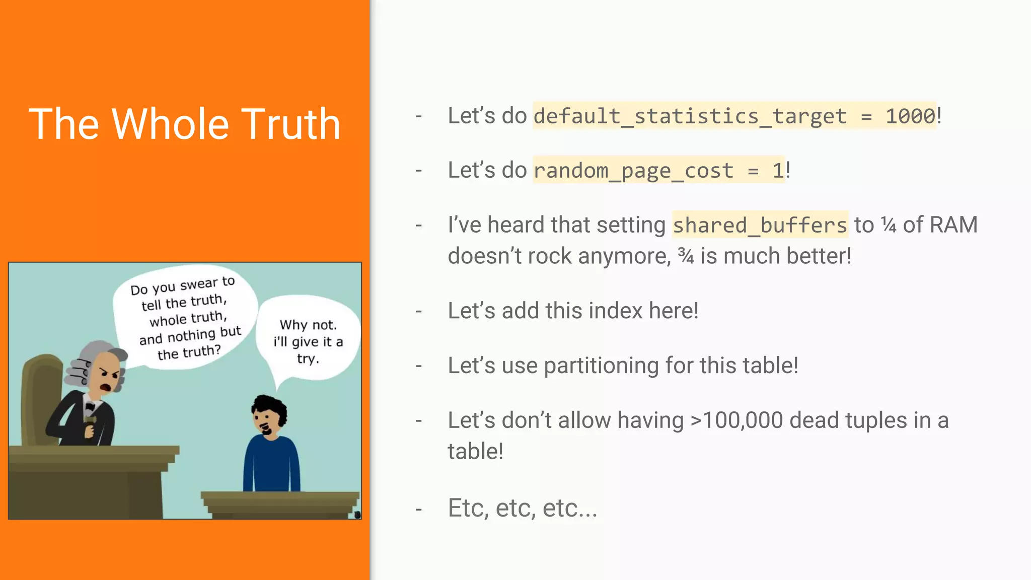 The Whole Truth - Let’s do default_statistics_target = 1000!
- Let’s do random_page_cost = 1!
- I’ve heard that setting shared_buffers to ¼ of RAM
doesn’t rock anymore, ¾ is much better!
- Let’s add this index here!
- Let’s use partitioning for this table!
- Let’s don’t allow having >100,000 dead tuples in a
table!
- Etc, etc, etc...
 