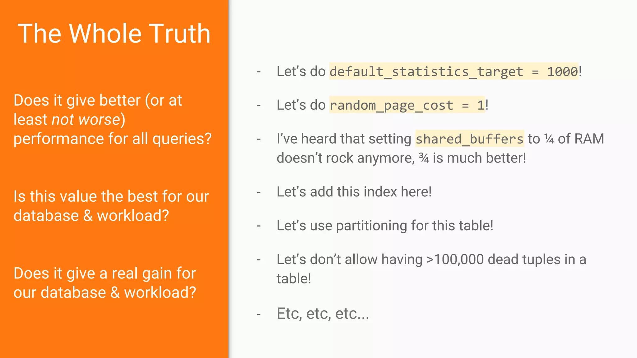 The Whole Truth
Does it give better (or at
least not worse)
performance for all queries?
Is this value the best for our
database & workload?
Does it give a real gain for
our database & workload?
- Let’s do default_statistics_target = 1000!
- Let’s do random_page_cost = 1!
- I’ve heard that setting shared_buffers to ¼ of RAM
doesn’t rock anymore, ¾ is much better!
- Let’s add this index here!
- Let’s use partitioning for this table!
- Let’s don’t allow having >100,000 dead tuples in a
table!
- Etc, etc, etc...
 
