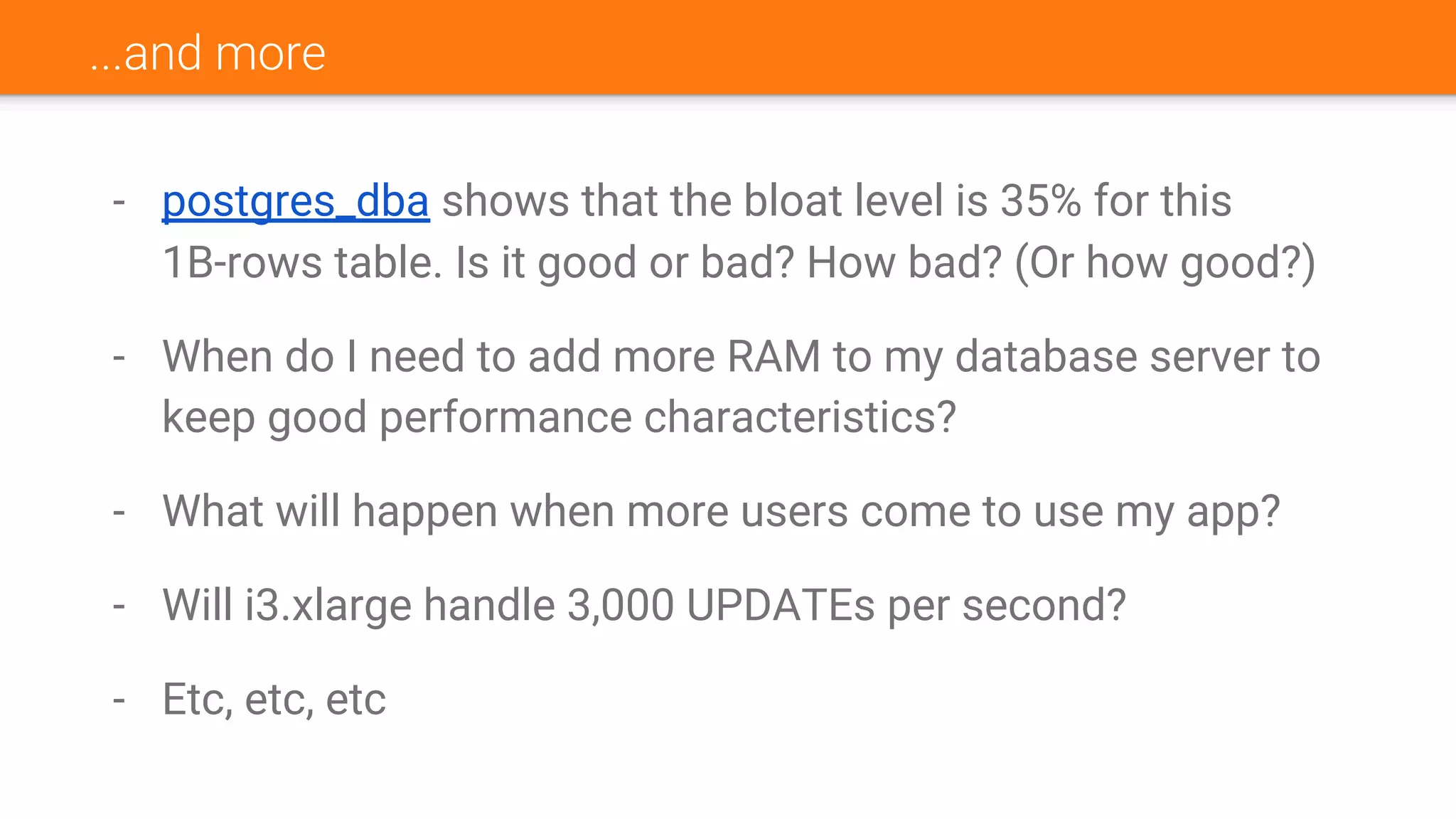 ...and more
- postgres_dba shows that the bloat level is 35% for this
1B-rows table. Is it good or bad? How bad? (Or how good?)
- When do I need to add more RAM to my database server to
keep good performance characteristics?
- What will happen when more users come to use my app?
- Will i3.xlarge handle 3,000 UPDATEs per second?
- Etc, etc, etc
 