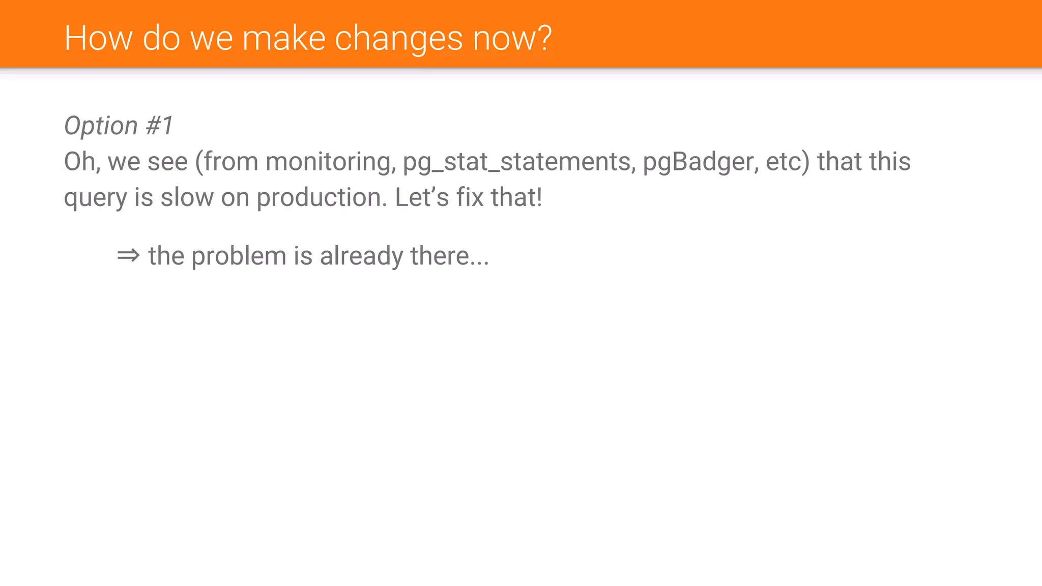 How do we make changes now?
Option #1
Oh, we see (from monitoring, pg_stat_statements, pgBadger, etc) that this
query is slow on production. Let’s fix that!
⇒ the problem is already there...
 