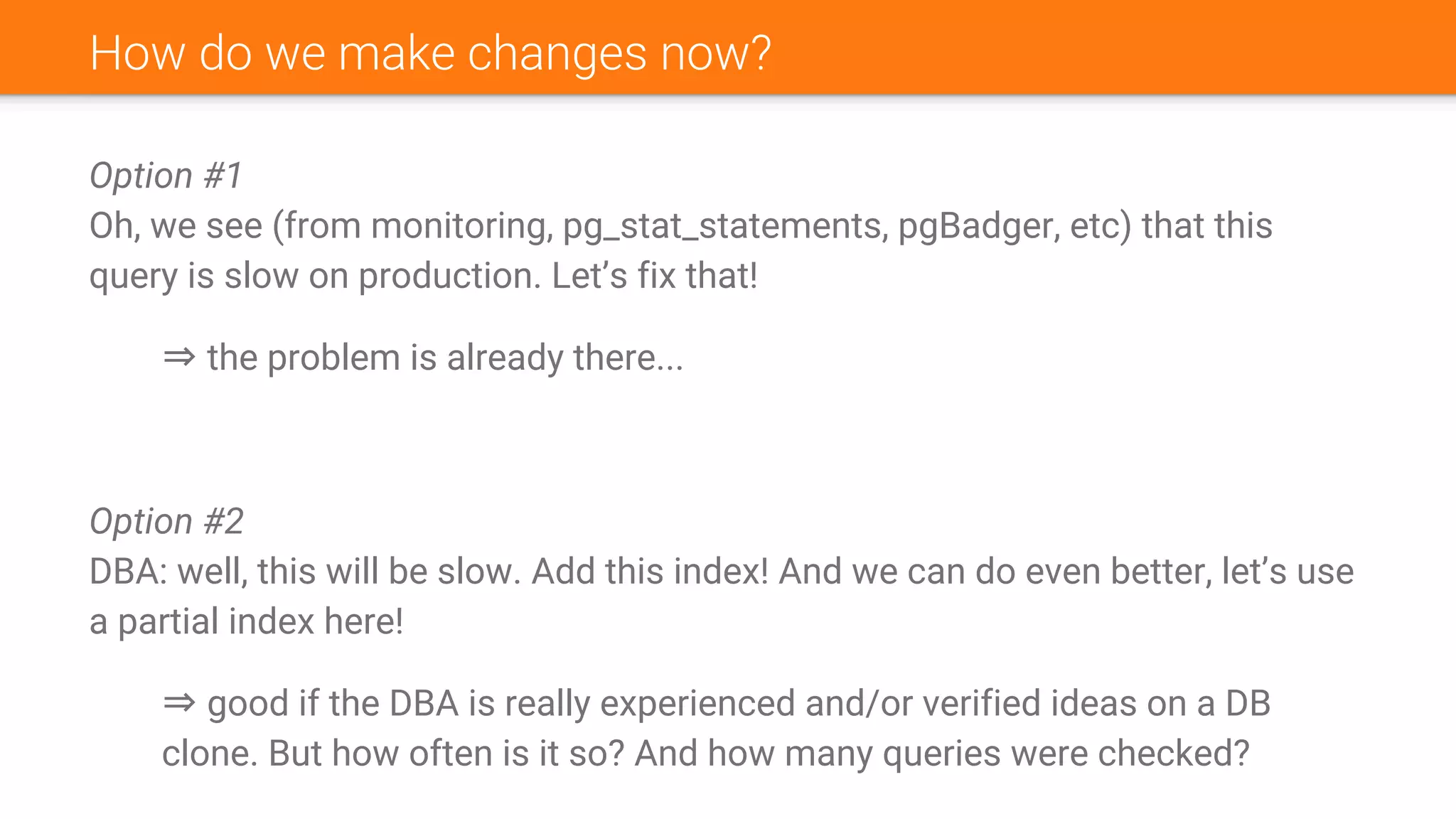 How do we make changes now?
Option #1
Oh, we see (from monitoring, pg_stat_statements, pgBadger, etc) that this
query is slow on production. Let’s fix that!
⇒ the problem is already there...
Option #2
DBA: well, this will be slow. Add this index! And we can do even better, let’s use
a partial index here!
⇒ good if the DBA is really experienced and/or verified ideas on a DB
clone. But how often is it so? And how many queries were checked?
 