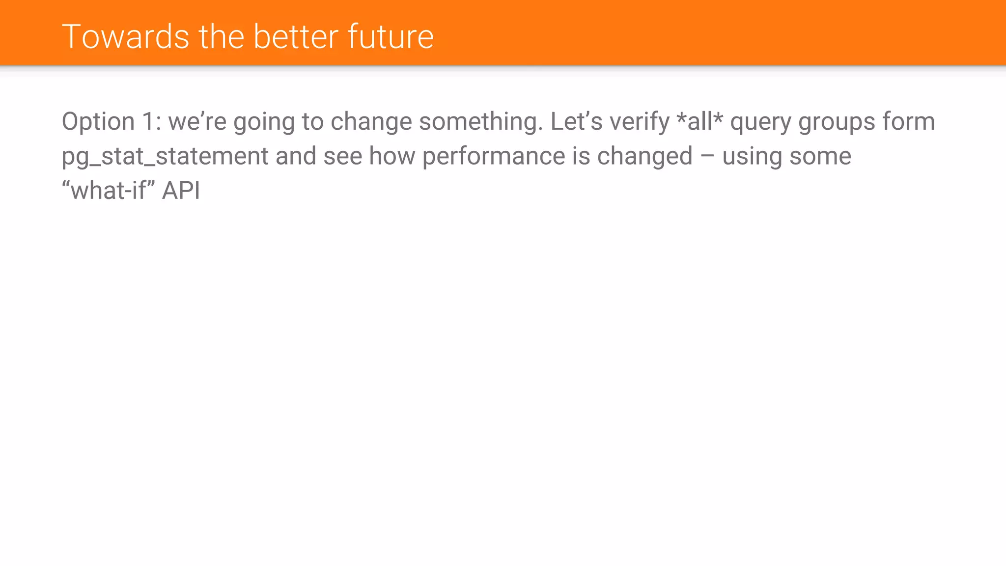 Towards the better future
Option 1: we’re going to change something. Let’s verify *all* query groups form
pg_stat_statement and see how performance is changed – using some
“what-if” API
 