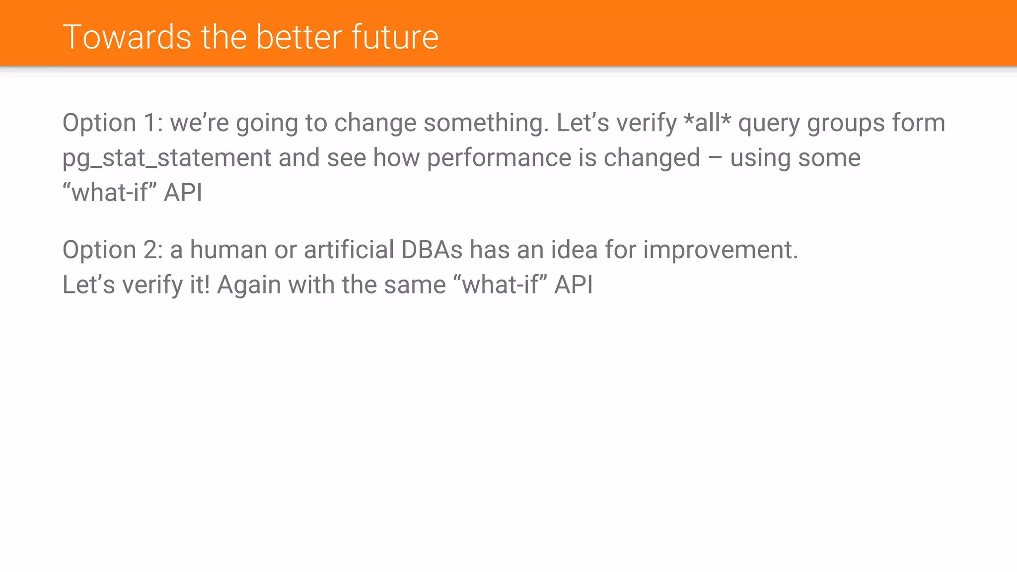 Towards the better future
Option 1: we’re going to change something. Let’s verify *all* query groups form
pg_stat_statement and see how performance is changed – using some
“what-if” API
Option 2: a human or artificial DBAs has an idea for improvement.
Let’s verify it! Again with the same “what-if” API
 
