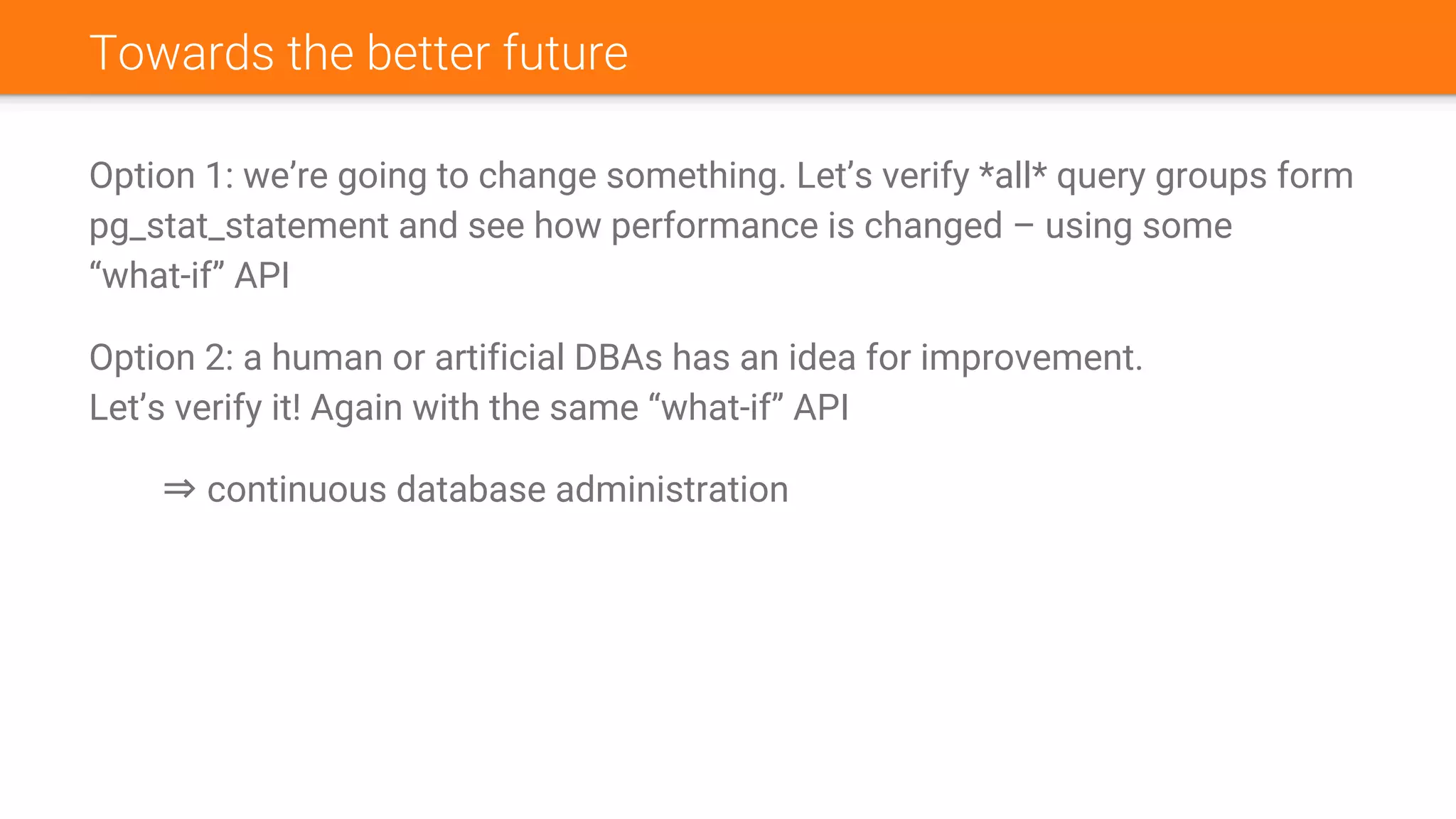 Towards the better future
Option 1: we’re going to change something. Let’s verify *all* query groups form
pg_stat_statement and see how performance is changed – using some
“what-if” API
Option 2: a human or artificial DBAs has an idea for improvement.
Let’s verify it! Again with the same “what-if” API
⇒ continuous database administration
 