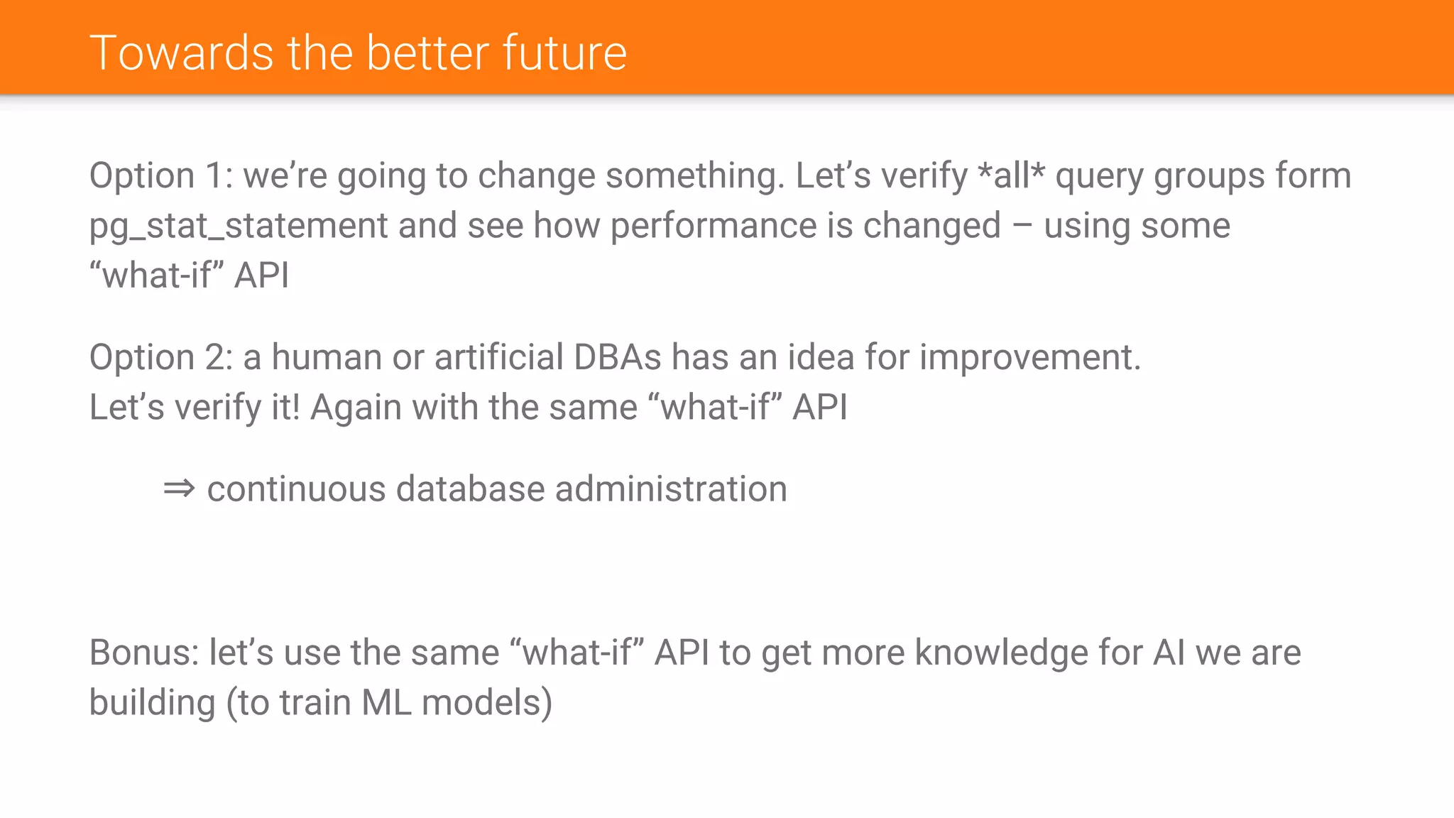 Towards the better future
Option 1: we’re going to change something. Let’s verify *all* query groups form
pg_stat_statement and see how performance is changed – using some
“what-if” API
Option 2: a human or artificial DBAs has an idea for improvement.
Let’s verify it! Again with the same “what-if” API
⇒ continuous database administration
Bonus: let’s use the same “what-if” API to get more knowledge for AI we are
building (to train ML models)
 