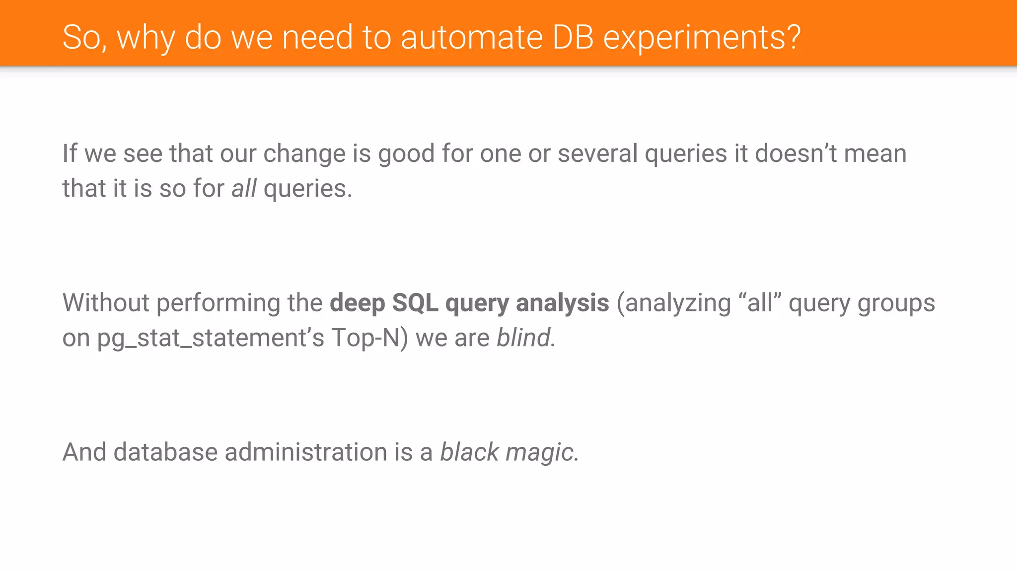 So, why do we need to automate DB experiments?
If we see that our change is good for one or several queries it doesn’t mean
that it is so for all queries.
Without performing the deep SQL query analysis (analyzing “all” query groups
on pg_stat_statement’s Top-N) we are blind.
And database administration is a black magic.
 