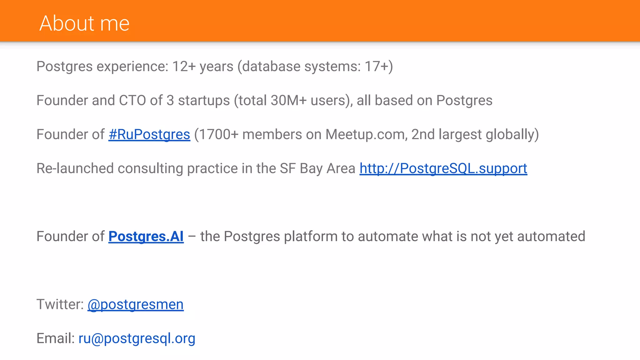 About me
Postgres experience: 12+ years (database systems: 17+)
Founder and CTO of 3 startups (total 30M+ users), all based on Postgres
Founder of #RuPostgres (1700+ members on Meetup.com, 2nd largest globally)
Re-launched consulting practice in the SF Bay Area http://PostgreSQL.support
Founder of Postgres.AI – the Postgres platform to automate what is not yet automated
Twitter: @postgresmen
Email: ru@postgresql.org
 