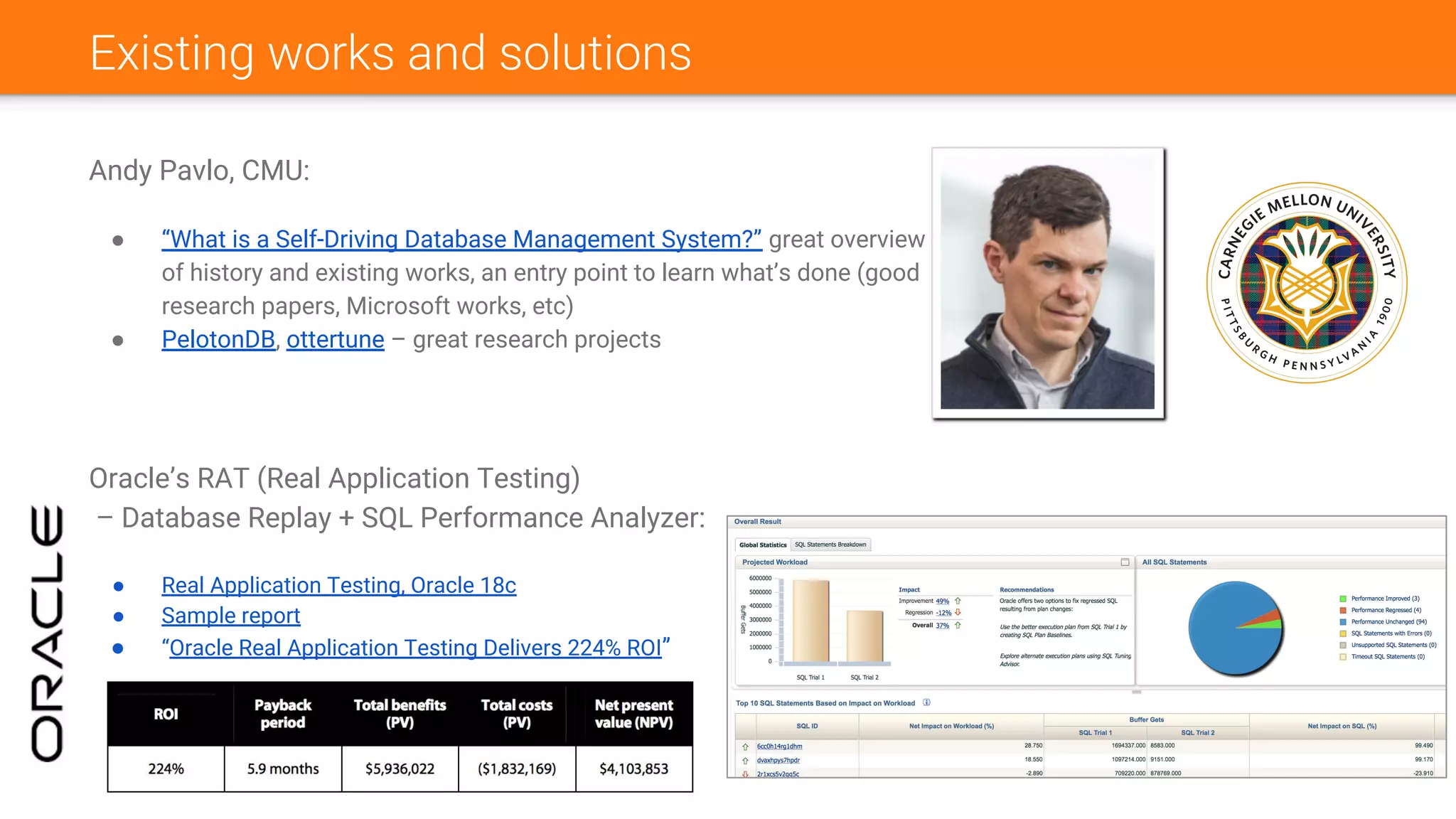 Existing works and solutions
Andy Pavlo, CMU:
● “What is a Self-Driving Database Management System?” great overview
of history and existing works, an entry point to learn what’s done (good
research papers, Microsoft works, etc)
● PelotonDB, ottertune – great research projects
Oracle’s RAT (Real Application Testing)
– Database Replay + SQL Performance Analyzer:
● Real Application Testing, Oracle 18c
● Sample report
● “Oracle Real Application Testing Delivers 224% ROI”
 