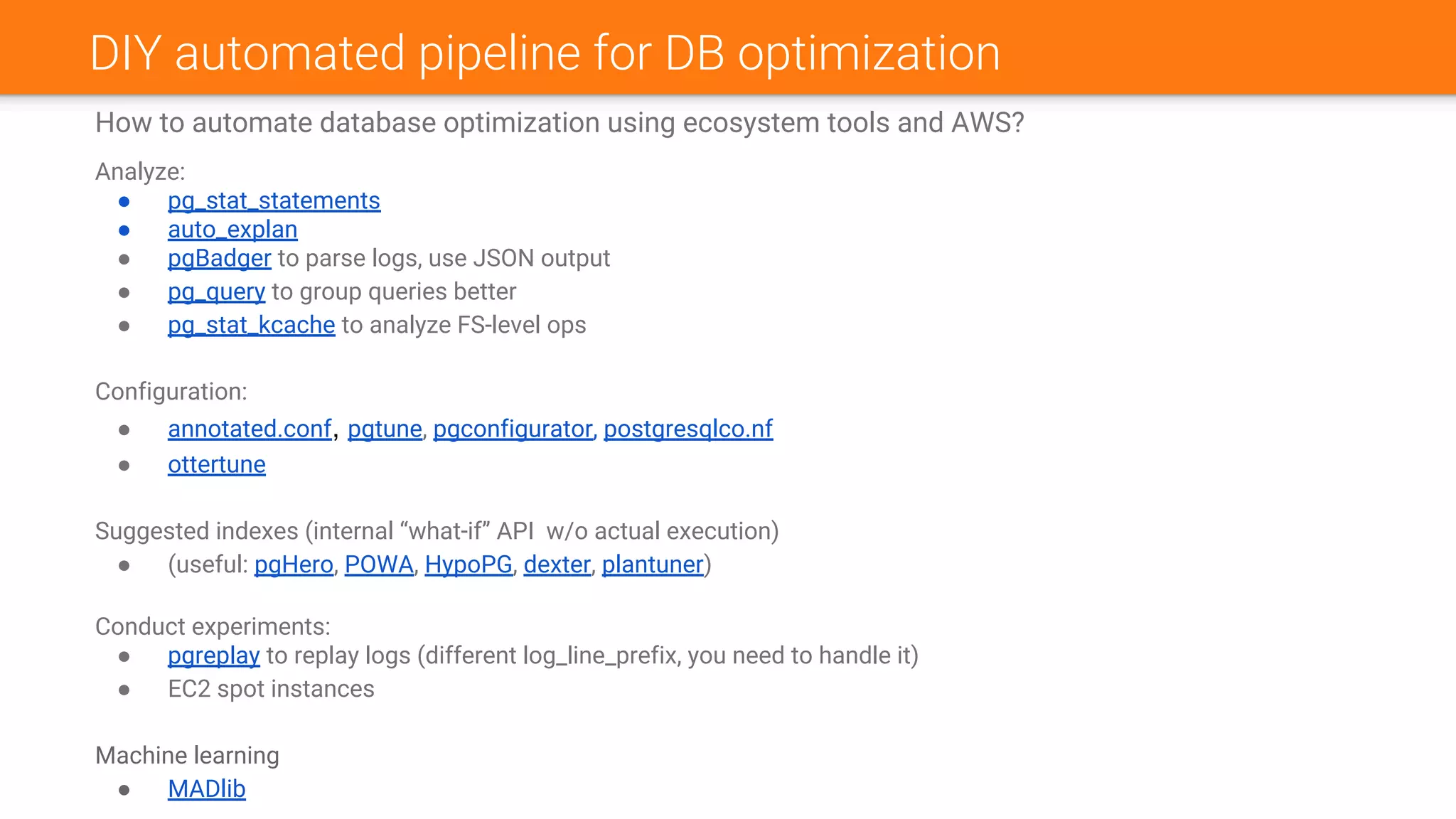 How to automate database optimization using ecosystem tools and AWS?
Analyze:
● pg_stat_statements
● auto_explan
● pgBadger to parse logs, use JSON output
● pg_query to group queries better
● pg_stat_kcache to analyze FS-level ops
Configuration:
● annotated.conf, pgtune, pgconfigurator, postgresqlco.nf
● ottertune
Suggested indexes (internal “what-if” API w/o actual execution)
● (useful: pgHero, POWA, HypoPG, dexter, plantuner)
Conduct experiments:
● pgreplay to replay logs (different log_line_prefix, you need to handle it)
● EC2 spot instances
Machine learning
● MADlib
DIY automated pipeline for DB optimization
 