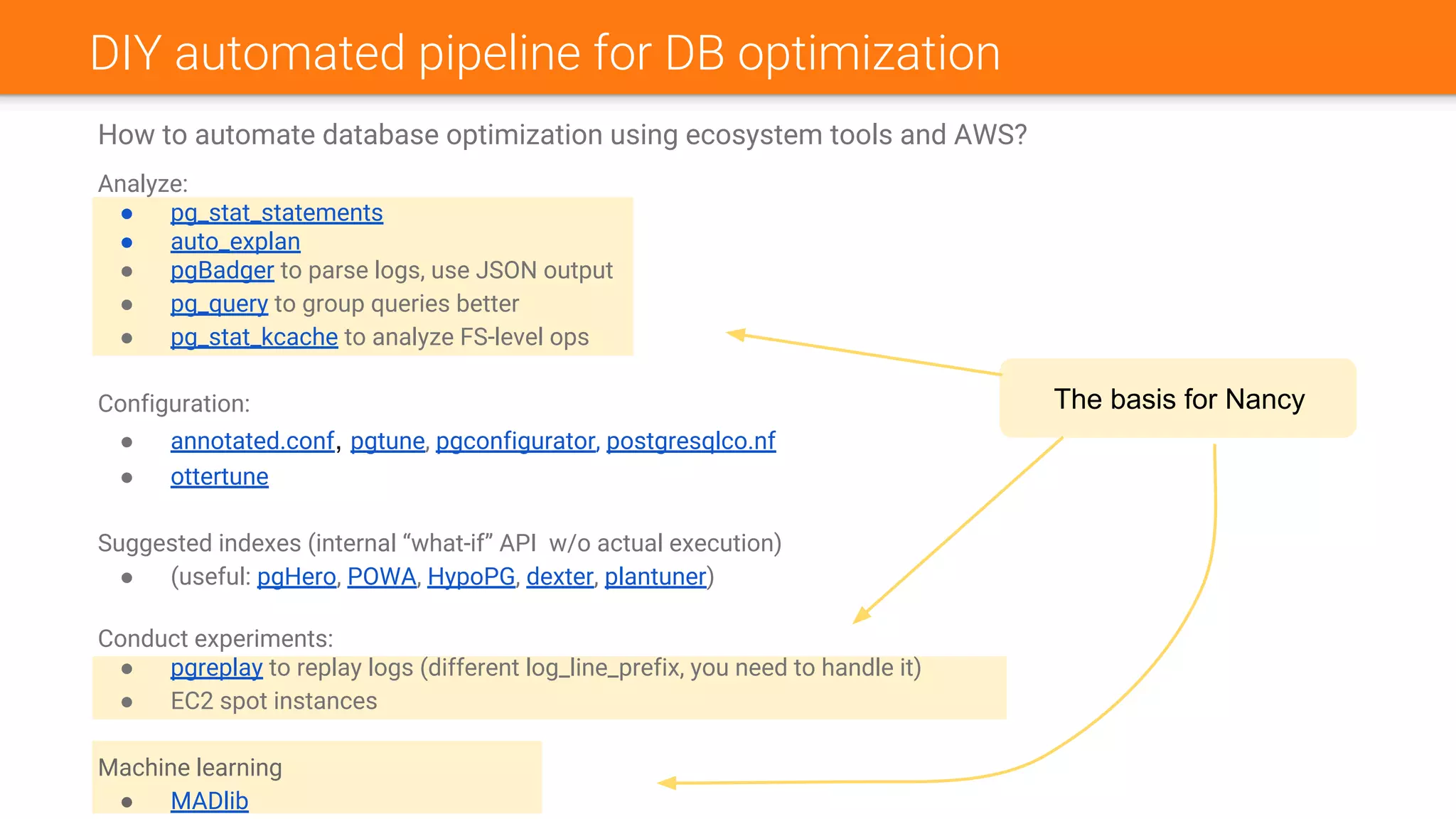 DIY automated pipeline for DB optimization
How to automate database optimization using ecosystem tools and AWS?
Analyze:
● pg_stat_statements
● auto_explan
● pgBadger to parse logs, use JSON output
● pg_query to group queries better
● pg_stat_kcache to analyze FS-level ops
Configuration:
● annotated.conf, pgtune, pgconfigurator, postgresqlco.nf
● ottertune
Suggested indexes (internal “what-if” API w/o actual execution)
● (useful: pgHero, POWA, HypoPG, dexter, plantuner)
Conduct experiments:
● pgreplay to replay logs (different log_line_prefix, you need to handle it)
● EC2 spot instances
Machine learning
● MADlib
The basis for Nancy
 