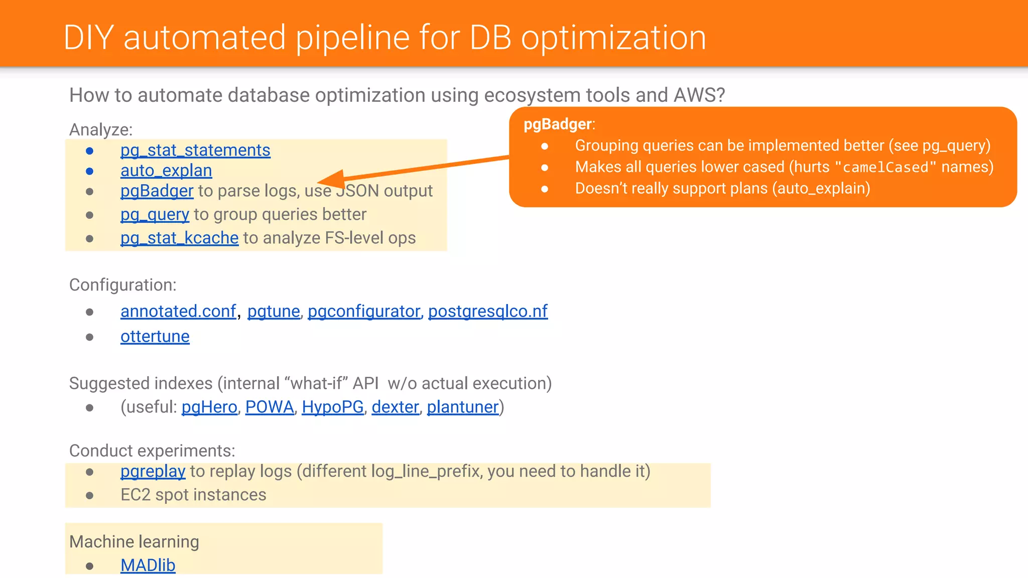 DIY automated pipeline for DB optimization
How to automate database optimization using ecosystem tools and AWS?
Analyze:
● pg_stat_statements
● auto_explan
● pgBadger to parse logs, use JSON output
● pg_query to group queries better
● pg_stat_kcache to analyze FS-level ops
Configuration:
● annotated.conf, pgtune, pgconfigurator, postgresqlco.nf
● ottertune
Suggested indexes (internal “what-if” API w/o actual execution)
● (useful: pgHero, POWA, HypoPG, dexter, plantuner)
Conduct experiments:
● pgreplay to replay logs (different log_line_prefix, you need to handle it)
● EC2 spot instances
Machine learning
● MADlib
pgBadger:
● Grouping queries can be implemented better (see pg_query)
● Makes all queries lower cased (hurts "camelCased" names)
● Doesn’t really support plans (auto_explain)
 