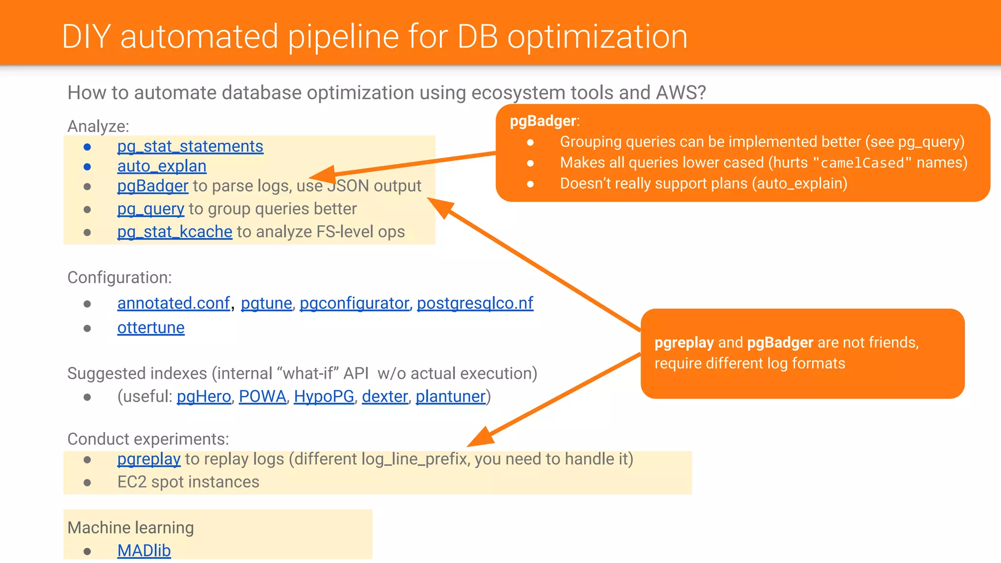 DIY automated pipeline for DB optimization
How to automate database optimization using ecosystem tools and AWS?
Analyze:
● pg_stat_statements
● auto_explan
● pgBadger to parse logs, use JSON output
● pg_query to group queries better
● pg_stat_kcache to analyze FS-level ops
Configuration:
● annotated.conf, pgtune, pgconfigurator, postgresqlco.nf
● ottertune
Suggested indexes (internal “what-if” API w/o actual execution)
● (useful: pgHero, POWA, HypoPG, dexter, plantuner)
Conduct experiments:
● pgreplay to replay logs (different log_line_prefix, you need to handle it)
● EC2 spot instances
Machine learning
● MADlib
pgBadger:
● Grouping queries can be implemented better (see pg_query)
● Makes all queries lower cased (hurts "camelCased" names)
● Doesn’t really support plans (auto_explain)
pgreplay and pgBadger are not friends,
require different log formats
 