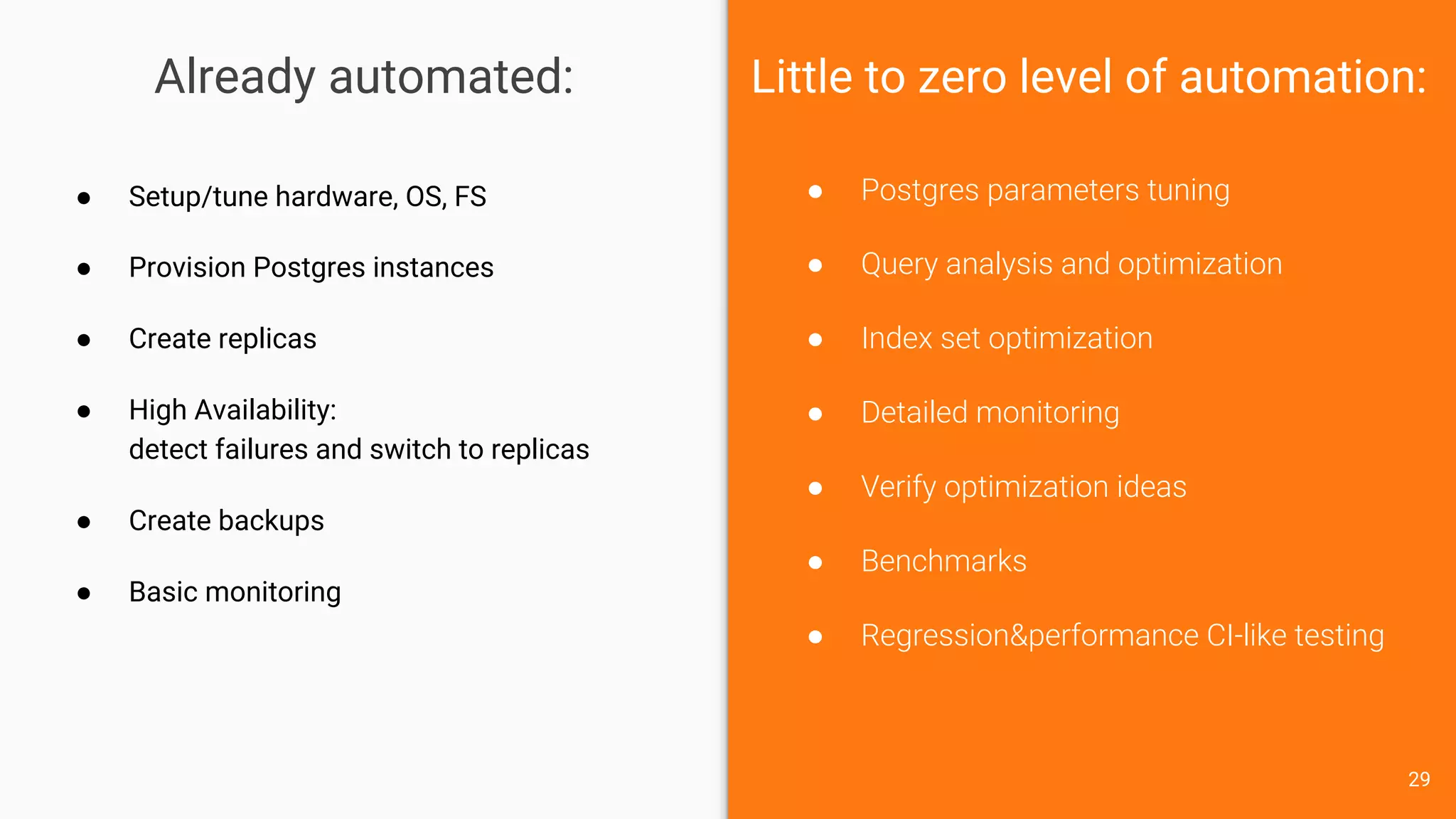 Already automated:
● Postgres parameters tuning
● Query analysis and optimization
● Index set optimization
● Detailed monitoring
● Verify optimization ideas
● Benchmarks
● Regression&performance CI-like testing
● Setup/tune hardware, OS, FS
● Provision Postgres instances
● Create replicas
● High Availability:
detect failures and switch to replicas
● Create backups
● Basic monitoring
Little to zero level of automation:
29
 