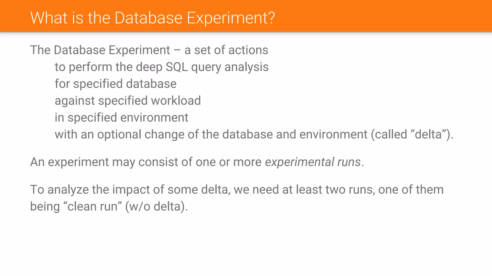 What is the Database Experiment?
The Database Experiment – a set of actions
to perform the deep SQL query analysis
for specified database
against specified workload
in specified environment
with an optional change of the database and environment (called “delta”).
An experiment may consist of one or more experimental runs.
To analyze the impact of some delta, we need at least two runs, one of them
being “clean run” (w/o delta).
 