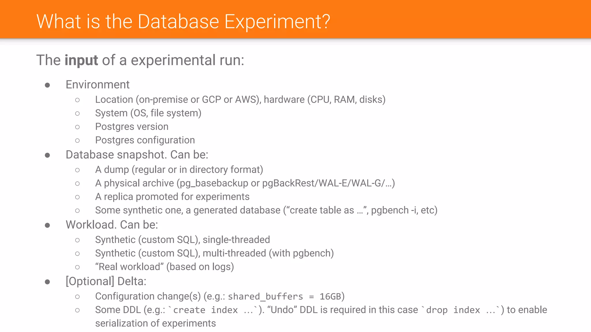 What is the Database Experiment?
The input of a experimental run:
● Environment
○ Location (on-premise or GCP or AWS), hardware (CPU, RAM, disks)
○ System (OS, file system)
○ Postgres version
○ Postgres configuration
● Database snapshot. Can be:
○ A dump (regular or in directory format)
○ A physical archive (pg_basebackup or pgBackRest/WAL-E/WAL-G/…)
○ A replica promoted for experiments
○ Some synthetic one, a generated database (“create table as …”, pgbench -i, etc)
● Workload. Can be:
○ Synthetic (custom SQL), single-threaded
○ Synthetic (custom SQL), multi-threaded (with pgbench)
○ “Real workload” (based on logs)
● [Optional] Delta:
○ Configuration change(s) (e.g.: shared_buffers = 16GB)
○ Some DDL (e.g.: `create index …`). “Undo” DDL is required in this case `drop index …`) to enable
serialization of experiments
 