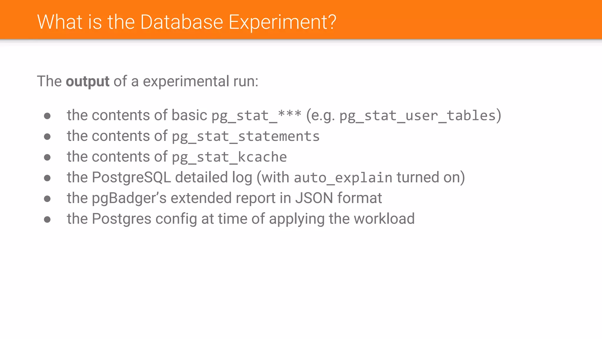 What is the Database Experiment?
The output of a experimental run:
● the contents of basic pg_stat_*** (e.g. pg_stat_user_tables)
● the contents of pg_stat_statements
● the contents of pg_stat_kcache
● the PostgreSQL detailed log (with auto_explain turned on)
● the pgBadger’s extended report in JSON format
● the Postgres config at time of applying the workload
 