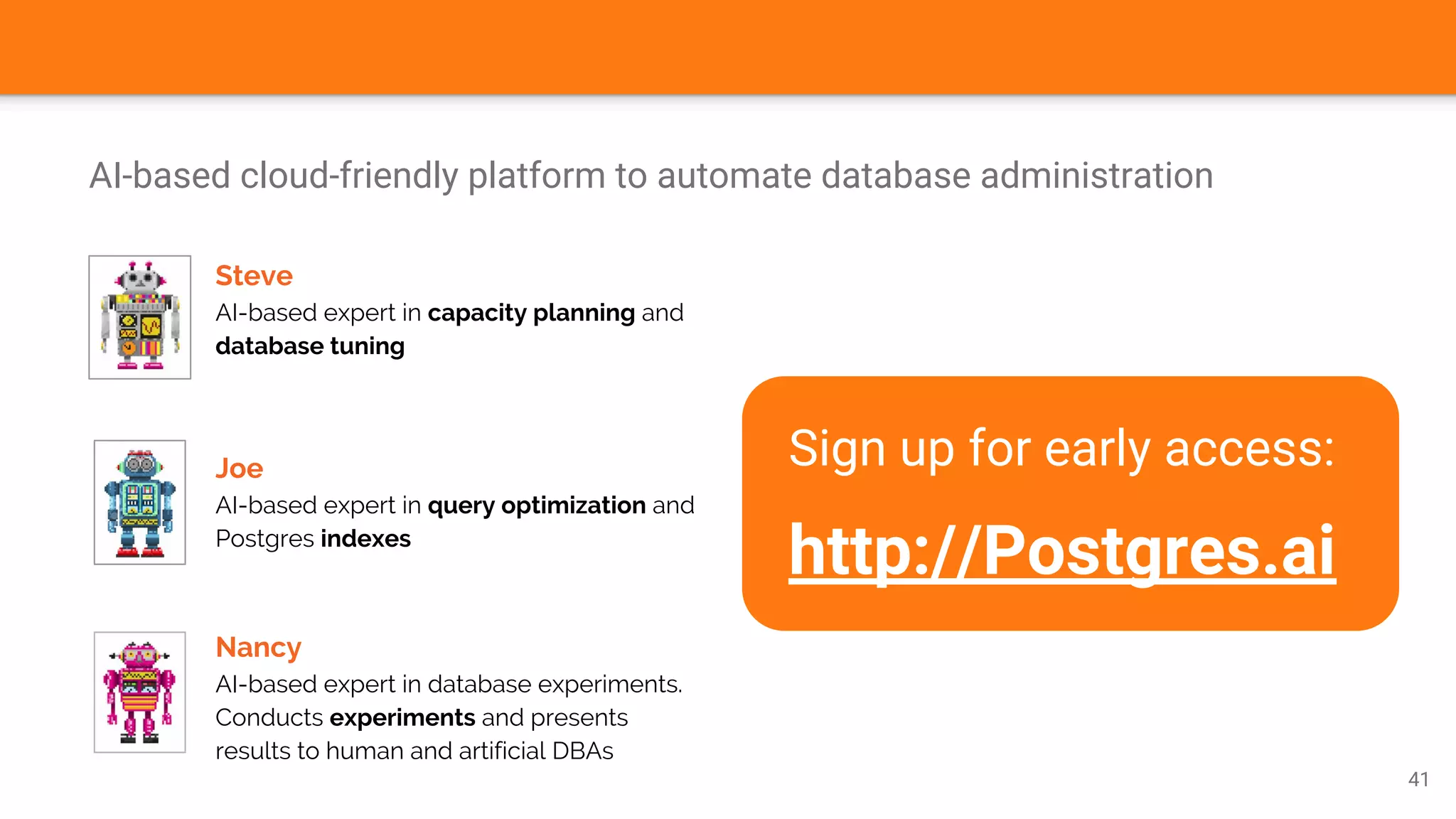 AI-based cloud-friendly platform to automate database administration
41
Steve
AI-based expert in capacity planning and
database tuning
Joe
AI-based expert in query optimization and
Postgres indexes
Nancy
AI-based expert in database experiments.
Conducts experiments and presents
results to human and artificial DBAs
Sign up for early access:
http://Postgres.ai
 