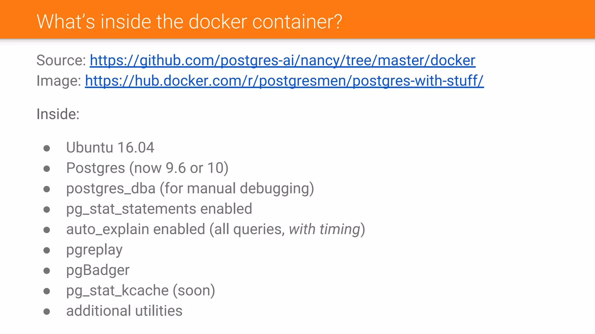 What’s inside the docker container?
Source: https://github.com/postgres-ai/nancy/tree/master/docker
Image: https://hub.docker.com/r/postgresmen/postgres-with-stuff/
Inside:
● Ubuntu 16.04
● Postgres (now 9.6 or 10)
● postgres_dba (for manual debugging)
● pg_stat_statements enabled
● auto_explain enabled (all queries, with timing)
● pgreplay
● pgBadger
● pg_stat_kcache (soon)
● additional utilities
 