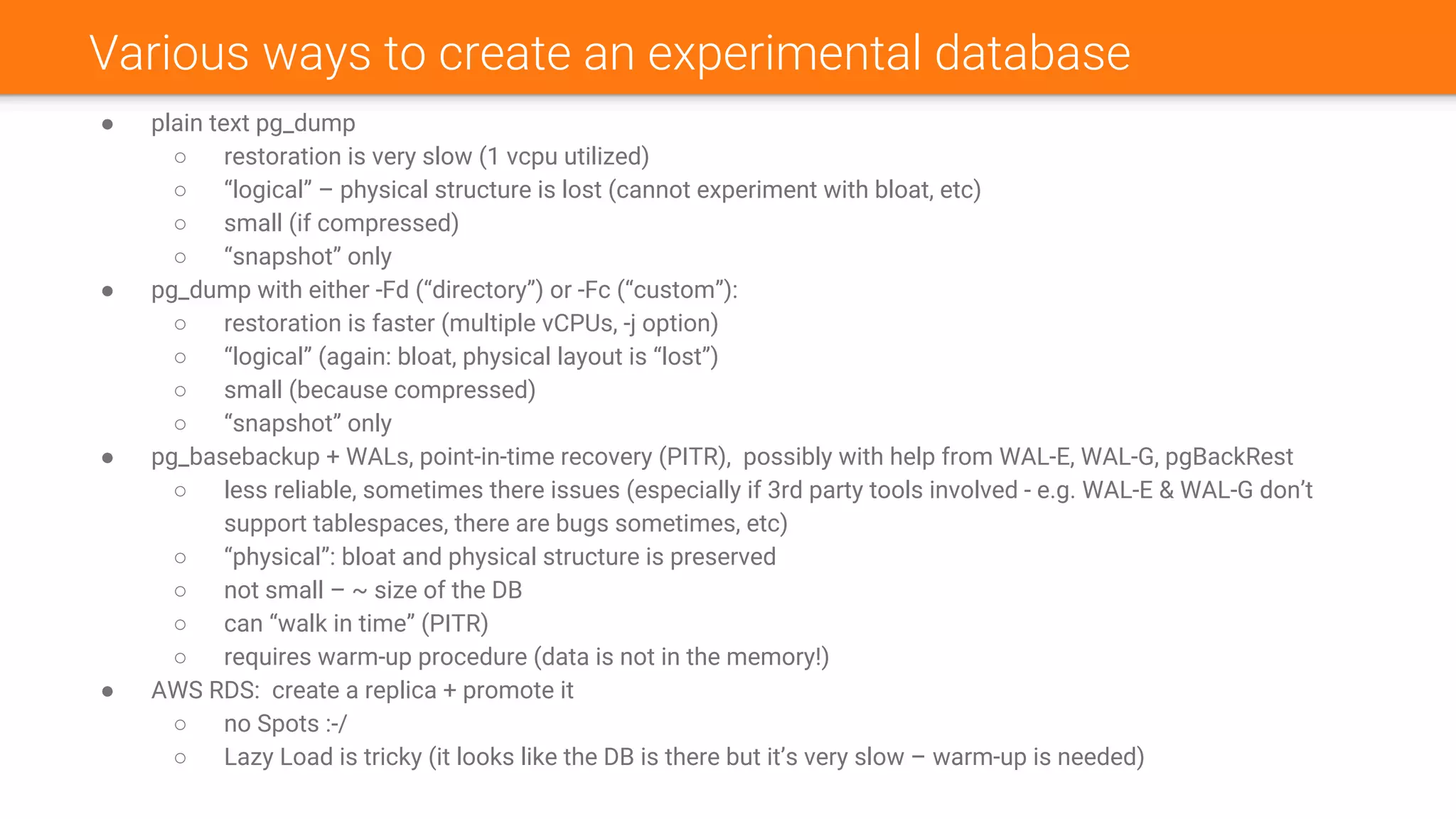 Various ways to create an experimental database
● plain text pg_dump
○ restoration is very slow (1 vcpu utilized)
○ “logical” – physical structure is lost (cannot experiment with bloat, etc)
○ small (if compressed)
○ “snapshot” only
● pg_dump with either -Fd (“directory”) or -Fc (“custom”):
○ restoration is faster (multiple vCPUs, -j option)
○ “logical” (again: bloat, physical layout is “lost”)
○ small (because compressed)
○ “snapshot” only
● pg_basebackup + WALs, point-in-time recovery (PITR), possibly with help from WAL-E, WAL-G, pgBackRest
○ less reliable, sometimes there issues (especially if 3rd party tools involved - e.g. WAL-E & WAL-G don’t
support tablespaces, there are bugs sometimes, etc)
○ “physical”: bloat and physical structure is preserved
○ not small – ~ size of the DB
○ can “walk in time” (PITR)
○ requires warm-up procedure (data is not in the memory!)
● AWS RDS: create a replica + promote it
○ no Spots :-/
○ Lazy Load is tricky (it looks like the DB is there but it’s very slow – warm-up is needed)
 