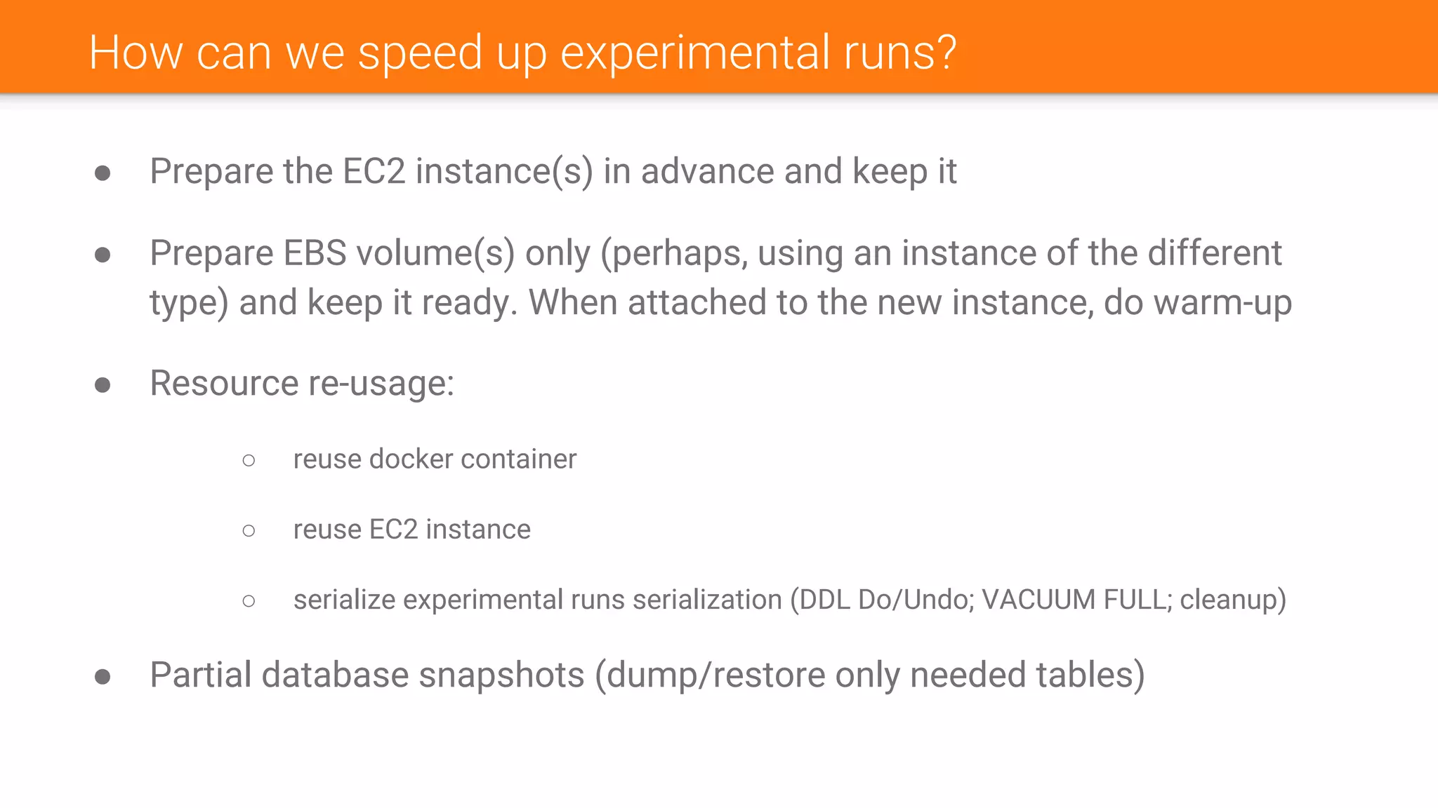 How can we speed up experimental runs?
● Prepare the EC2 instance(s) in advance and keep it
● Prepare EBS volume(s) only (perhaps, using an instance of the different
type) and keep it ready. When attached to the new instance, do warm-up
● Resource re-usage:
○ reuse docker container
○ reuse EC2 instance
○ serialize experimental runs serialization (DDL Do/Undo; VACUUM FULL; cleanup)
● Partial database snapshots (dump/restore only needed tables)
 