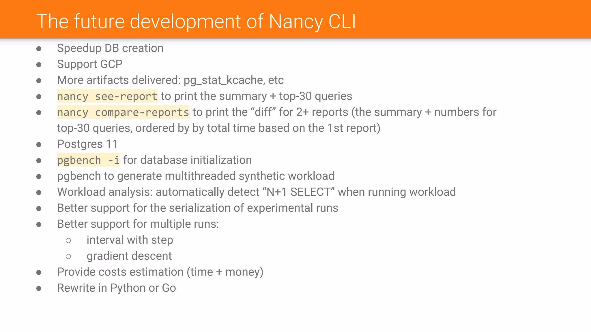 The future development of Nancy CLI
● Speedup DB creation
● Support GCP
● More artifacts delivered: pg_stat_kcache, etc
● nancy see-report to print the summary + top-30 queries
● nancy compare-reports to print the “diff” for 2+ reports (the summary + numbers for
top-30 queries, ordered by by total time based on the 1st report)
● Postgres 11
● pgbench -i for database initialization
● pgbench to generate multithreaded synthetic workload
● Workload analysis: automatically detect “N+1 SELECT” when running workload
● Better support for the serialization of experimental runs
● Better support for multiple runs:
○ interval with step
○ gradient descent
● Provide costs estimation (time + money)
● Rewrite in Python or Go
 