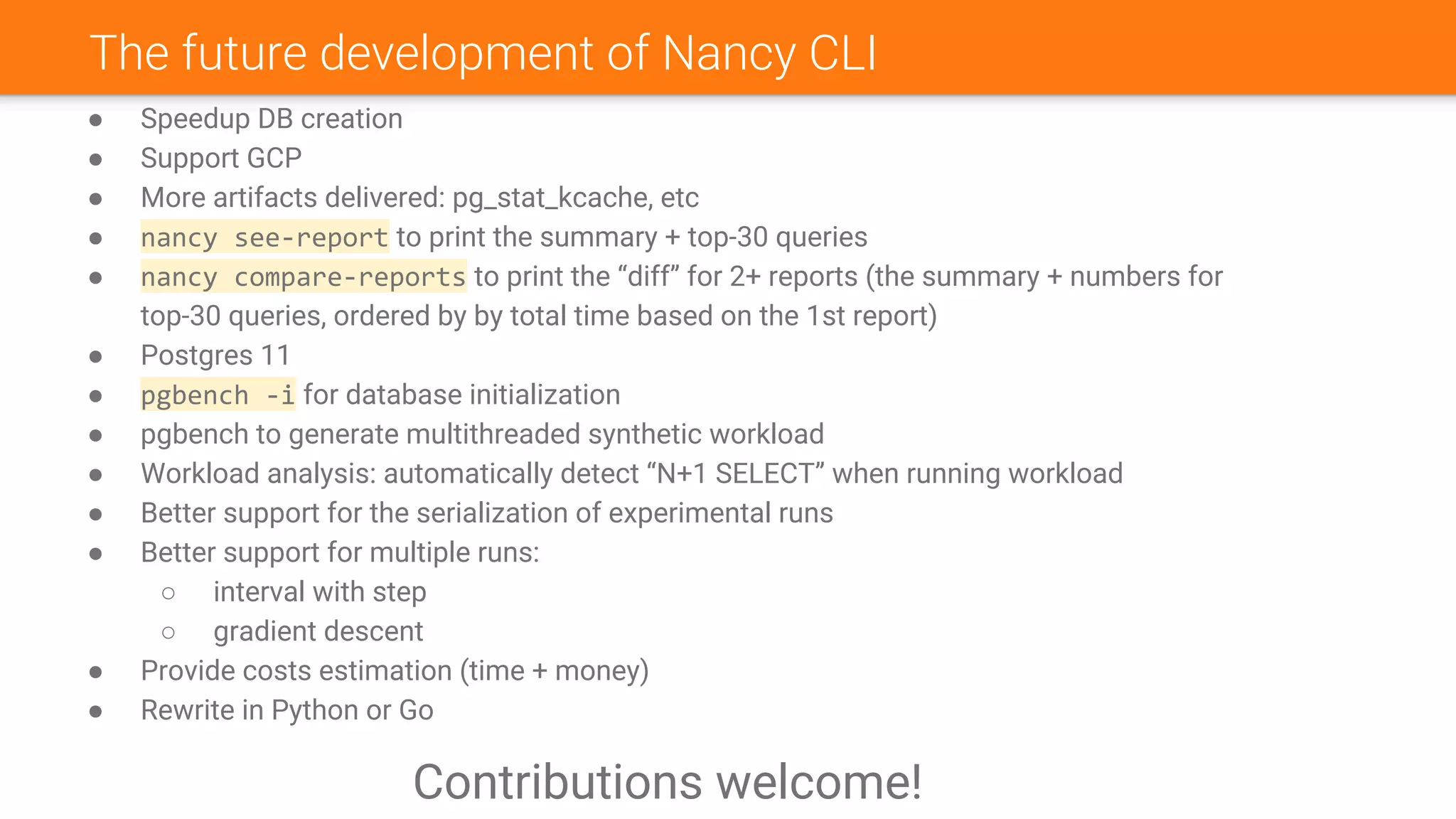 The future development of Nancy CLI
● Speedup DB creation
● Support GCP
● More artifacts delivered: pg_stat_kcache, etc
● nancy see-report to print the summary + top-30 queries
● nancy compare-reports to print the “diff” for 2+ reports (the summary + numbers for
top-30 queries, ordered by by total time based on the 1st report)
● Postgres 11
● pgbench -i for database initialization
● pgbench to generate multithreaded synthetic workload
● Workload analysis: automatically detect “N+1 SELECT” when running workload
● Better support for the serialization of experimental runs
● Better support for multiple runs:
○ interval with step
○ gradient descent
● Provide costs estimation (time + money)
● Rewrite in Python or Go
Contributions welcome!
 