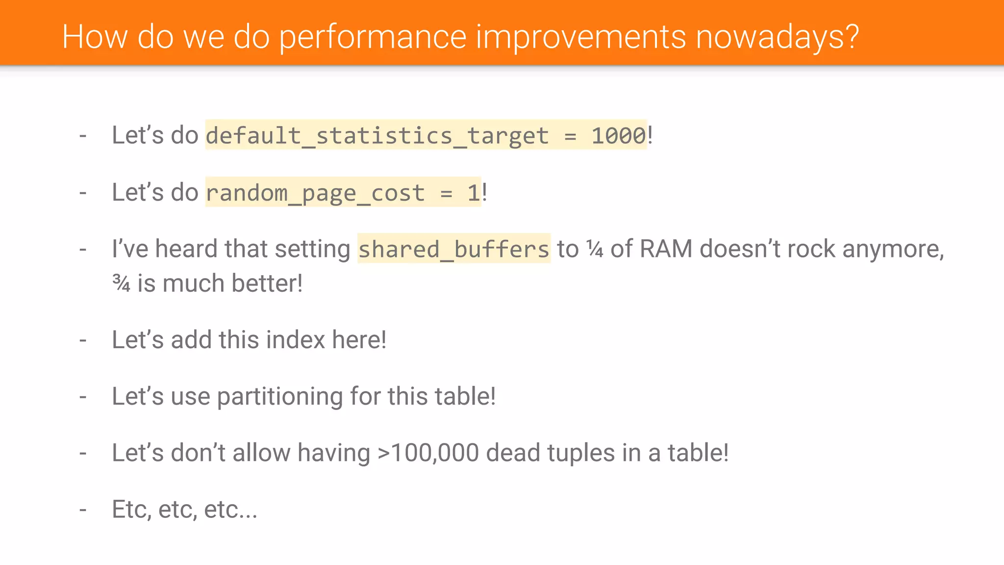 - Let’s do default_statistics_target = 1000!
- Let’s do random_page_cost = 1!
- I’ve heard that setting shared_buffers to ¼ of RAM doesn’t rock anymore,
¾ is much better!
- Let’s add this index here!
- Let’s use partitioning for this table!
- Let’s don’t allow having >100,000 dead tuples in a table!
- Etc, etc, etc...
How do we do performance improvements nowadays?
 