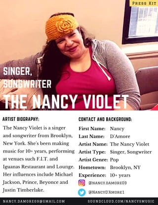 THE NANCY VIOLET
SINGER,
SONGWRITER
The Nancy Violet is a singer
and songwriter from Brooklyn,
New York. She's been making
music for 10+ years, performing
at venues such F.I.T. and
Iguanas Restaurant and Lounge.
Her influences include Michael
Jackson, Prince, Beyonce and
Justin Timberlake.
CONTACT AND BACKGROUND:ARTIST BIOGRAPHY:
First Name:
Last Name:
Artist Name:
Artist Type:
Artist Genre:
Hometown:
Experience:
Nancy
D'Amore
The Nancy Violet
Singer, Songwriter
Pop
Brooklyn, NY
10+ years
Press Kit
NANCY.DAMORE09@GMAIL.COM SOUNDCLOUD.COM/NANCYSMUSIC
@nancy.damore09
@NancyD'Amore1
 