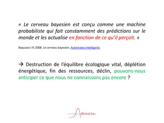 « Le cerveau bayesien est conçu comme une machine
probabiliste qui fait constamment des prédictions sur le
monde et les actualise en fonction de ce qu’il perçoit. »
Baquiast J-P, 2008. Le cerveau bayesien, Automates Intelligents
 Destruction de l’équilibre écologique vital, déplétion
énergétique, fin des ressources, déclin, pouvons-nous
anticiper ce que nous ne connaissons pas encore ?
 