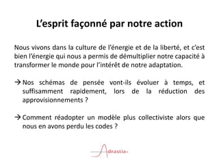 L’esprit façonné par notre action
Nous vivons dans la culture de l’énergie et de la liberté, et c’est
bien l’énergie qui nous a permis de démultiplier notre capacité à
transformer le monde pour l’intérêt de notre adaptation.
Nos schémas de pensée vont-ils évoluer à temps, et
suffisamment rapidement, lors de la réduction des
approvisionnements ?
Comment réadopter un modèle plus collectiviste alors que
nous en avons perdu les codes ?
 
