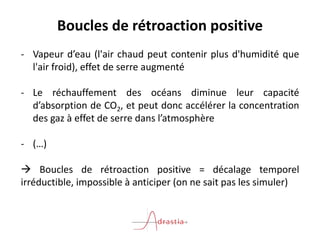 Boucles de rétroaction positive
- Vapeur d’eau (l'air chaud peut contenir plus d'humidité que
l'air froid), effet de serre augmenté
- Le réchauffement des océans diminue leur capacité
d’absorption de CO2, et peut donc accélérer la concentration
des gaz à effet de serre dans l’atmosphère
- (…)
 Boucles de rétroaction positive = décalage temporel
irréductible, impossible à anticiper (on ne sait pas les simuler)
 