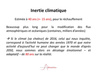 Inertie climatique
Estimée à 40 ans (+- 15 ans), pour le réchauffement
Beaucoup plus long pour la modification des flux
atmosphériques et océaniques (centaines, milliers d’années)
 Si le climat (sa chaleur) de 2016, celui qui nous inquiète,
correspond à l’activité humaine des années 1970 et que notre
activité d’aujourd’hui ne peut changer que le monde d’après
2050, nous sommes alors en décalage émotionnel – et
adaptatif – de 80 ans sur la réalité.
 